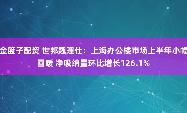 金篮子配资 世邦魏理仕：上海办公楼市场上半年小幅回暖 净吸纳量环比增长126.1%