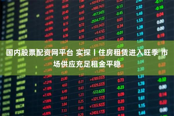 国内股票配资网平台 实探丨住房租赁进入旺季 市场供应充足租金平稳