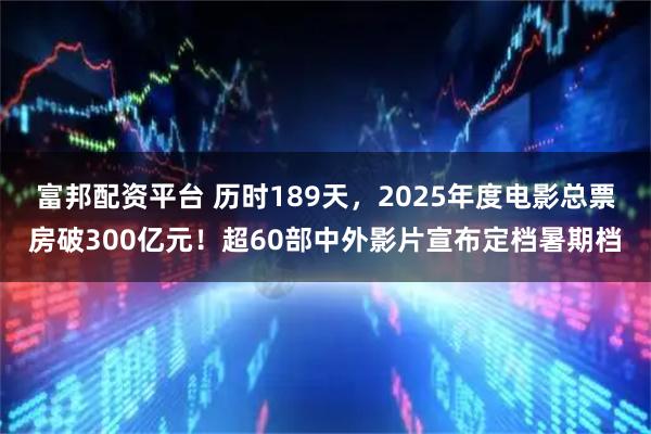 富邦配资平台 历时189天，2025年度电影总票房破300亿元！超60部中外影片宣布定档暑期档