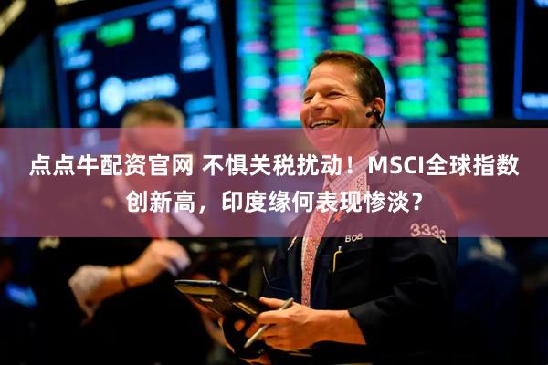 点点牛配资官网 不惧关税扰动！MSCI全球指数创新高，印度缘何表现惨淡？