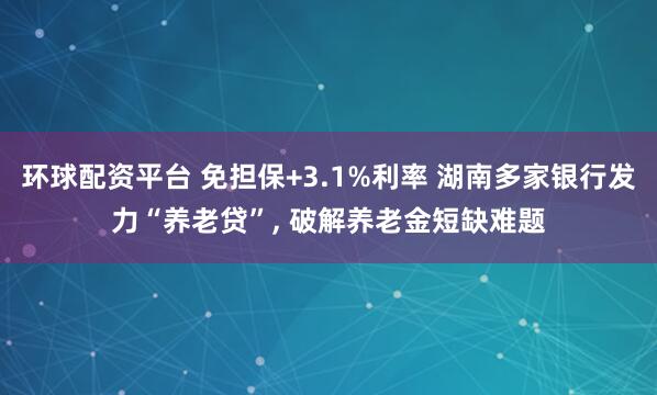 环球配资平台 免担保+3.1%利率 湖南多家银行发力“养老贷”, 破解养老金短缺难题
