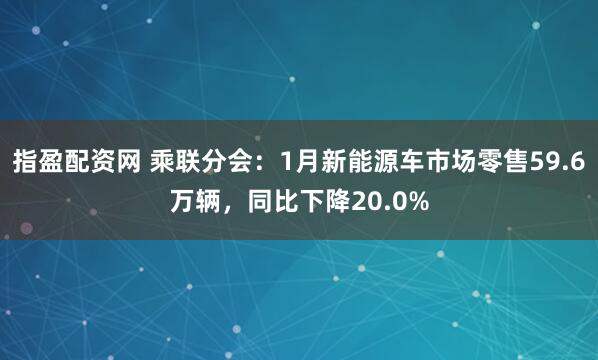 指盈配资网 乘联分会：1月新能源车市场零售59.6万辆，同比下降20.0%
