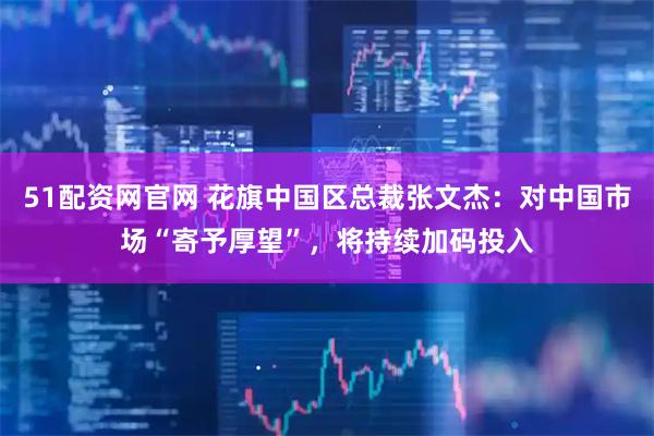 51配资网官网 花旗中国区总裁张文杰：对中国市场“寄予厚望”，将持续加码投入