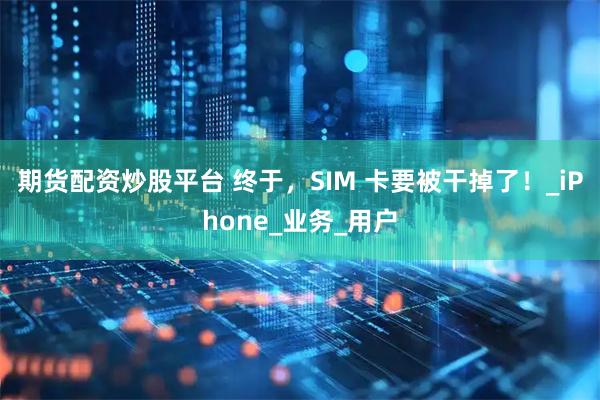 期货配资炒股平台 终于，SIM 卡要被干掉了！_iPhone_业务_用户