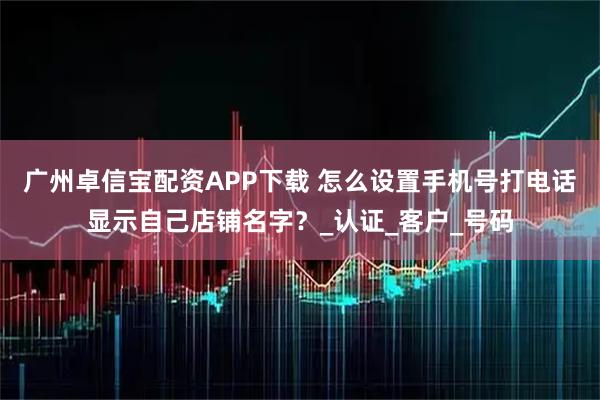 广州卓信宝配资APP下载 怎么设置手机号打电话显示自己店铺名字？_认证_客户_号码