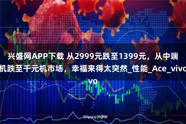 兴盛网APP下载 从2999元跌至1399元，从中端机跌至千元机市场，幸福来得太突然_性能_Ace_vivo