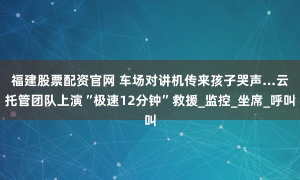 福建股票配资官网 车场对讲机传来孩子哭声...云托管团队上演“极速12分钟”救援_监控_坐席_呼叫