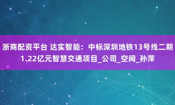 浙商配资平台 达实智能：中标深圳地铁13号线二期1.22亿元智慧交通项目_公司_空间_孙萍
