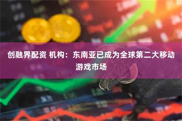 创融界配资 机构：东南亚已成为全球第二大移动游戏市场