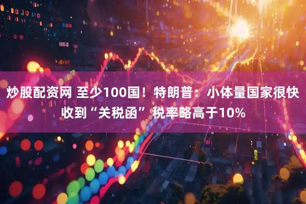 炒股配资网 至少100国！特朗普：小体量国家很快收到“关税函” 税率略高于10%
