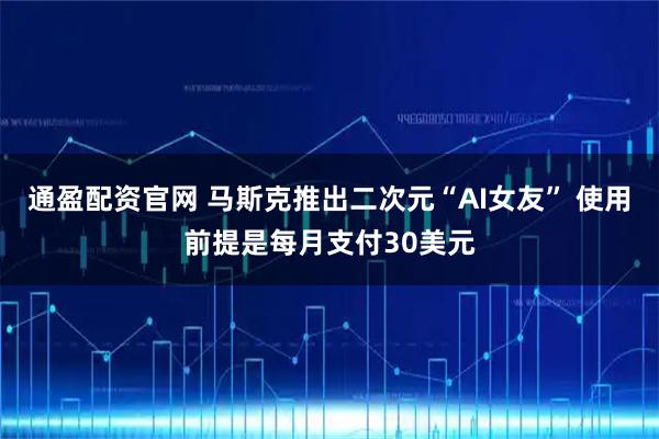 通盈配资官网 马斯克推出二次元“AI女友” 使用前提是每月支付30美元