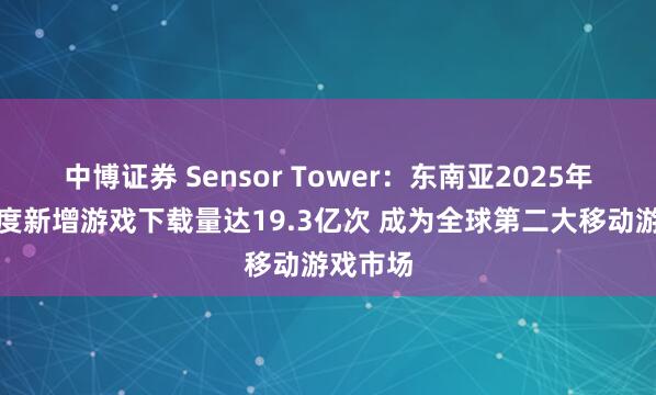 中博证券 Sensor Tower：东南亚2025年第一季度新增游戏下载量达19.3亿次 成为全球第二大移动游戏市场