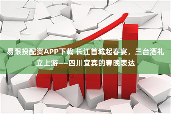 易跟投配资APP下载 长江首城起春宴，三台酒礼立上游——四川宜宾的春晚表达