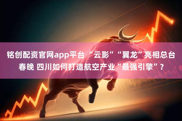 铭创配资官网app平台 “云影”“翼龙”亮相总台春晚 四川如何打造航空产业“最强引擎”？