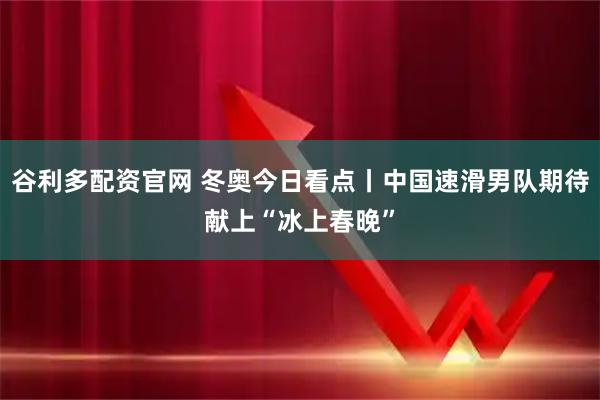 谷利多配资官网 冬奥今日看点丨中国速滑男队期待献上“冰上春晚”