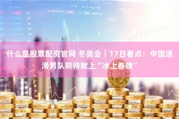 什么是股票配资官网 冬奥会｜17日看点：中国速滑男队期待献上“冰上春晚”