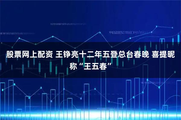 股票网上配资 王铮亮十二年五登总台春晚 喜提昵称“王五春”
