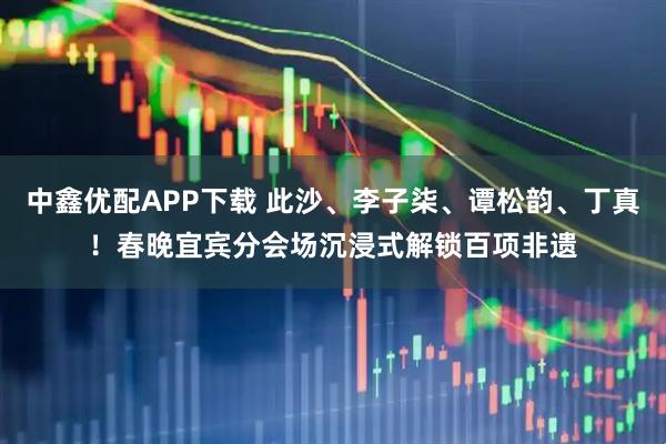 中鑫优配APP下载 此沙、李子柒、谭松韵、丁真！春晚宜宾分会场沉浸式解锁百项非遗