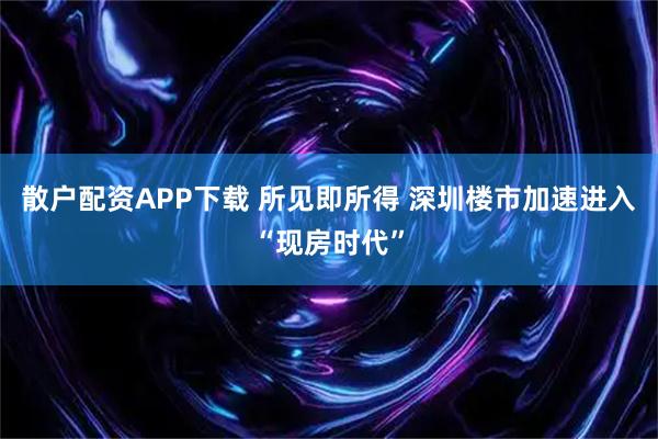 散户配资APP下载 所见即所得 深圳楼市加速进入“现房时代”