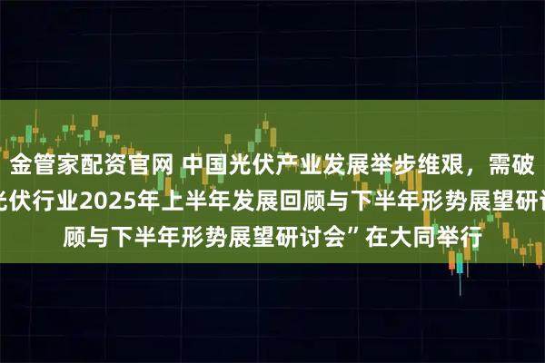 金管家配资官网 中国光伏产业发展举步维艰，需破“卷”成蝶——“光伏行业2025年上半年发展回顾与下半年形势展望研讨会”在大同举行