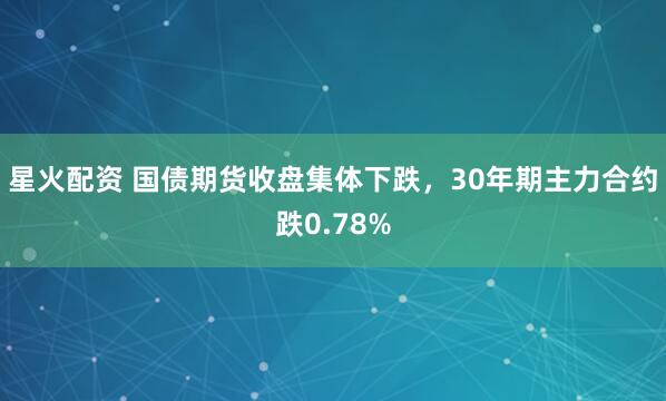 星火配资 国债期货收盘集体下跌，30年期主力合约跌0.78%