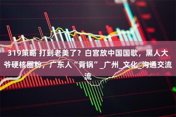 319策略 打到老美了？白宫放中国国歌，黑人大爷硬核圈粉，广东人“背锅”_广州_文化_沟通交流