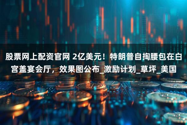 股票网上配资官网 2亿美元！特朗普自掏腰包在白宫盖宴会厅，效果图公布_激励计划_草坪_美国