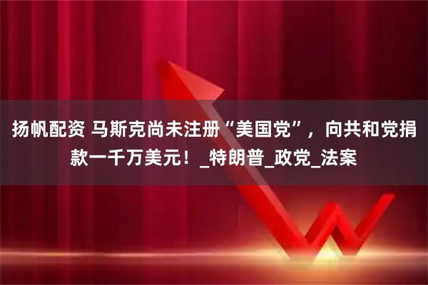 扬帆配资 马斯克尚未注册“美国党”，向共和党捐款一千万美元！_特朗普_政党_法案