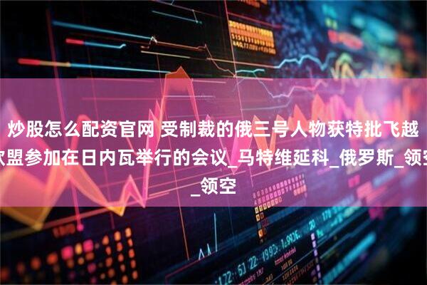 炒股怎么配资官网 受制裁的俄三号人物获特批飞越欧盟参加在日内瓦举行的会议_马特维延科_俄罗斯_领空