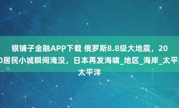银铺子金融APP下载 俄罗斯8.8级大地震，2000居民小城瞬间淹没，日本再发海啸_地区_海岸_太平洋