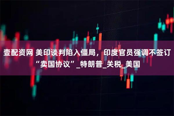 壹配资网 美印谈判陷入僵局，印度官员强调不签订“卖国协议”_特朗普_关税_美国