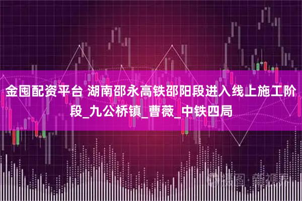 金囤配资平台 湖南邵永高铁邵阳段进入线上施工阶段_九公桥镇_曹薇_中铁四局