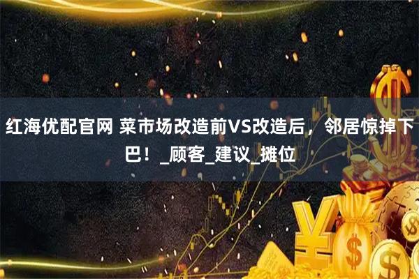 红海优配官网 菜市场改造前VS改造后，邻居惊掉下巴！_顾客_建议_摊位