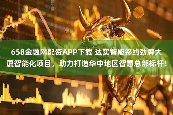 658金融网配资APP下载 达实智能签约劲牌大厦智能化项目，助力打造华中地区智慧总部标杆！