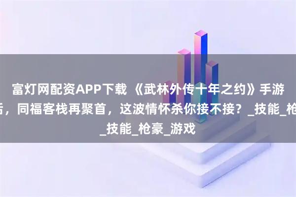 富灯网配资APP下载 《武林外传十年之约》手游：十年后，同福客栈再聚首，这波情怀杀你接不接？_技能_枪豪_游戏