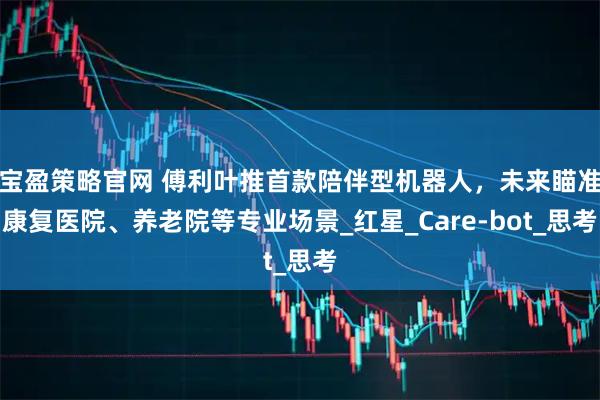 宝盈策略官网 傅利叶推首款陪伴型机器人，未来瞄准康复医院、养老院等专业场景_红星_Care-bot_思考