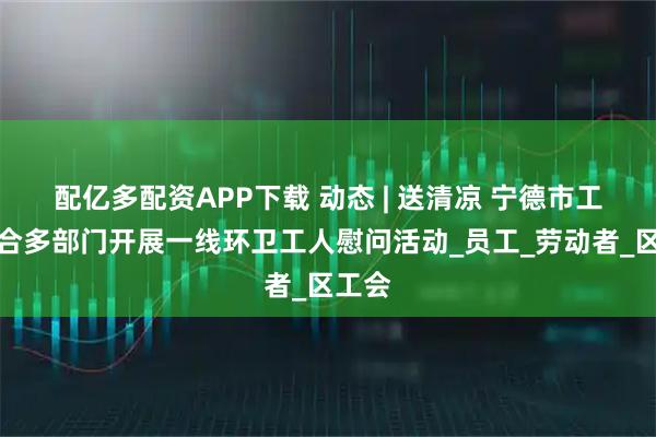 配亿多配资APP下载 动态 | 送清凉 宁德市工会联合多部门开展一线环卫工人慰问活动_员工_劳动者_区工会