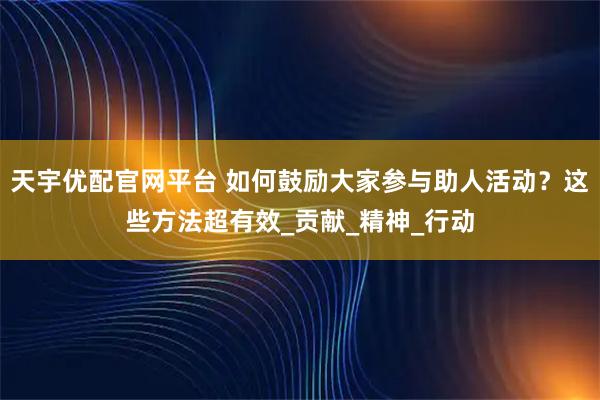 天宇优配官网平台 如何鼓励大家参与助人活动？这些方法超有效_贡献_精神_行动