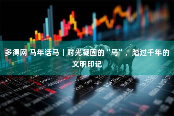 多得网 马年话马|时光凝固的“马”,踏过千年的文明印记