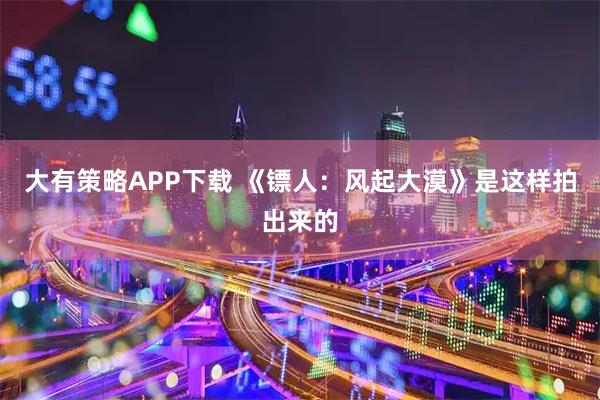 大有策略APP下载 《镖人：风起大漠》是这样拍出来的