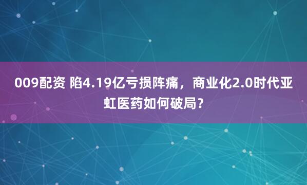 009配资 陷4.19亿亏损阵痛，商业化2.0时代亚虹医药如何破局？