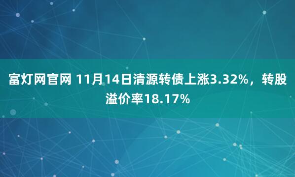 富灯网官网 11月14日清源转债上涨3.32%，转股溢价率18.17%