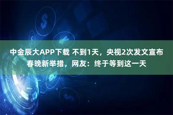 中金辰大APP下载 不到1天，央视2次发文宣布春晚新举措，网友：终于等到这一天