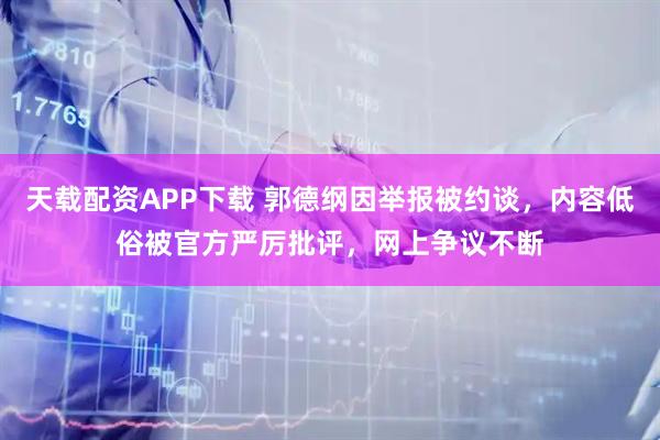天载配资APP下载 郭德纲因举报被约谈,内容低俗被官方严厉批评,网上争议不断