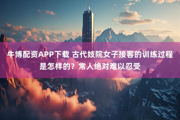 牛博配资APP下载 古代妓院女子接客的训练过程是怎样的？常人绝对难以忍受