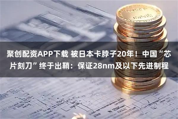 聚创配资APP下载 被日本卡脖子20年！中国“芯片刻刀”终于出鞘：保证28nm及以下先进制程