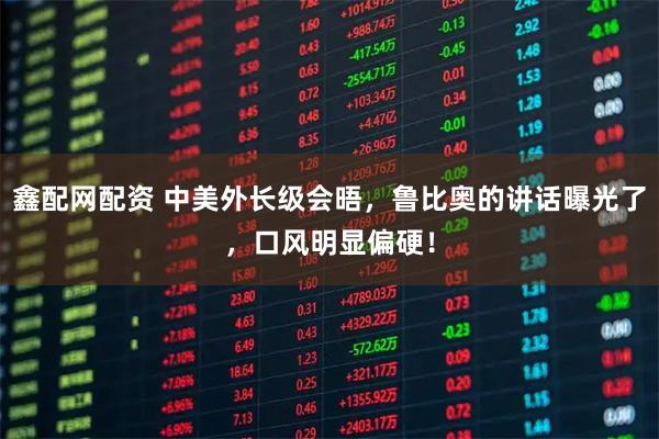 鑫配网配资 中美外长级会晤，鲁比奥的讲话曝光了，口风明显偏硬！